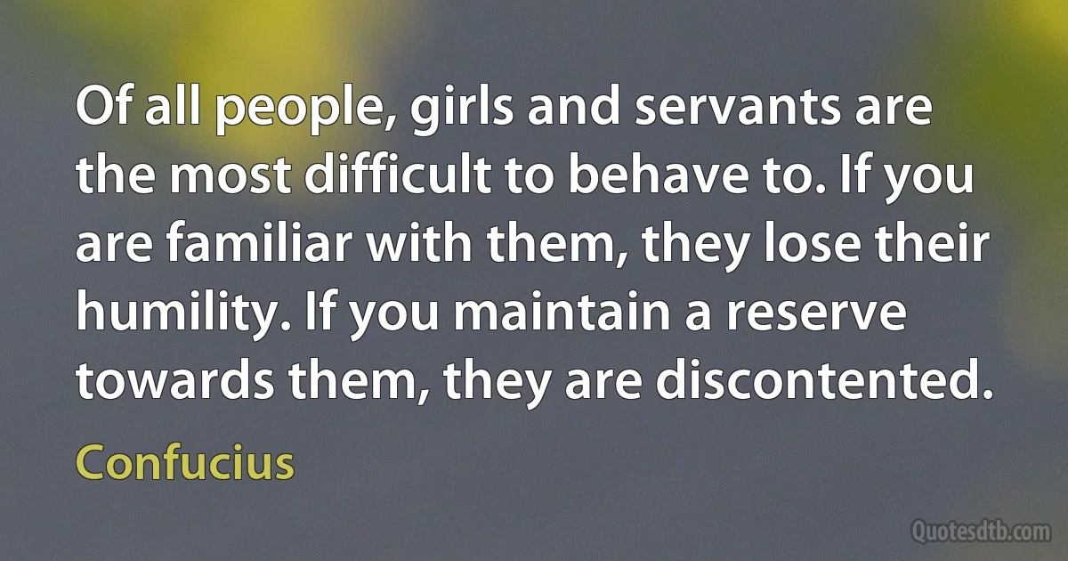 Of all people, girls and servants are the most difficult to behave to. If you are familiar with them, they lose their humility. If you maintain a reserve towards them, they are discontented. (Confucius)