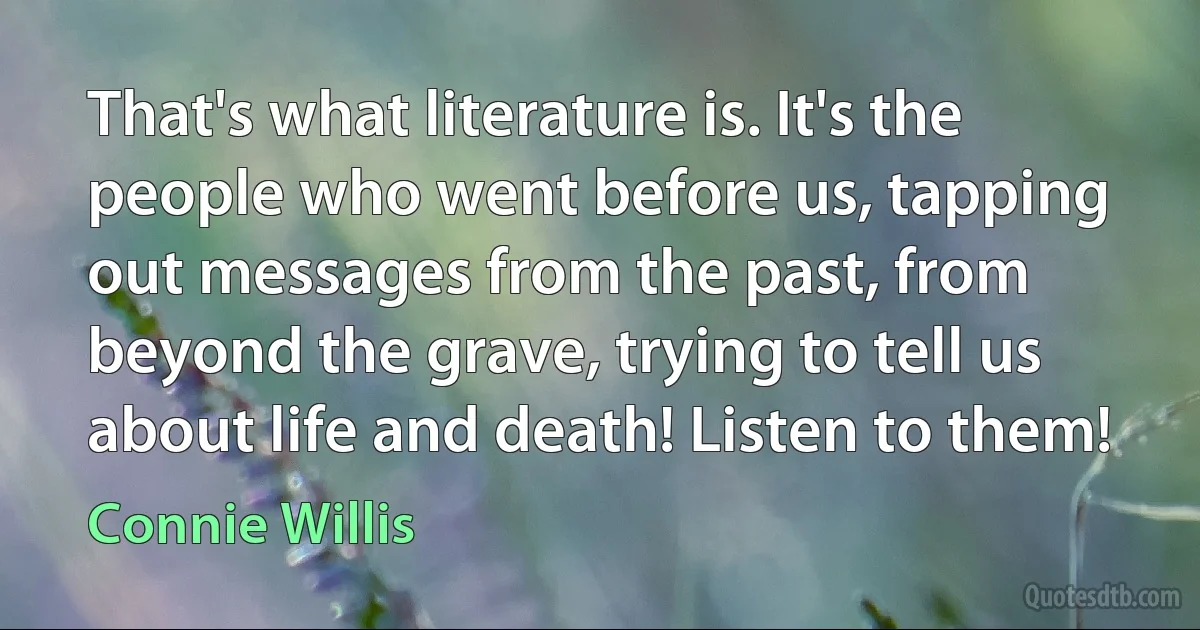 That's what literature is. It's the people who went before us, tapping out messages from the past, from beyond the grave, trying to tell us about life and death! Listen to them! (Connie Willis)