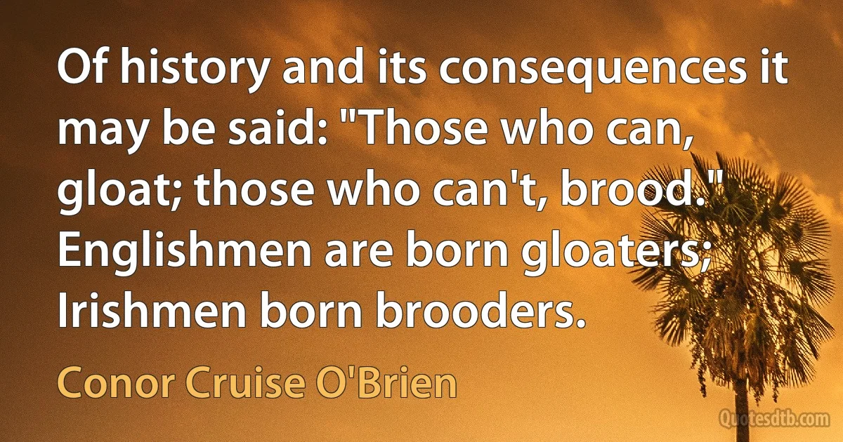 Of history and its consequences it may be said: "Those who can, gloat; those who can't, brood." Englishmen are born gloaters; Irishmen born brooders. (Conor Cruise O'Brien)