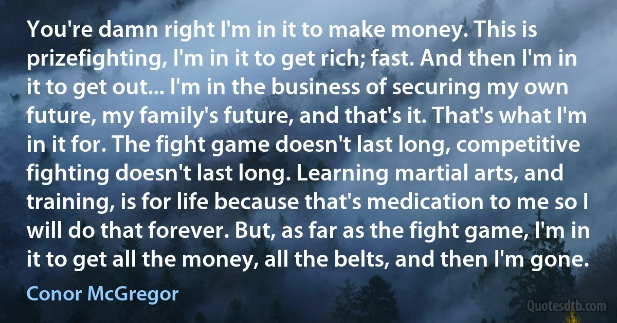 You're damn right I'm in it to make money. This is prizefighting, I'm in it to get rich; fast. And then I'm in it to get out... I'm in the business of securing my own future, my family's future, and that's it. That's what I'm in it for. The fight game doesn't last long, competitive fighting doesn't last long. Learning martial arts, and training, is for life because that's medication to me so I will do that forever. But, as far as the fight game, I'm in it to get all the money, all the belts, and then I'm gone. (Conor McGregor)