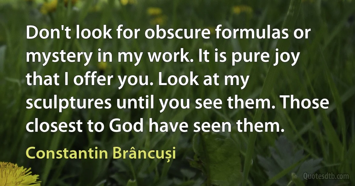 Don't look for obscure formulas or mystery in my work. It is pure joy that I offer you. Look at my sculptures until you see them. Those closest to God have seen them. (Constantin Brâncuși)