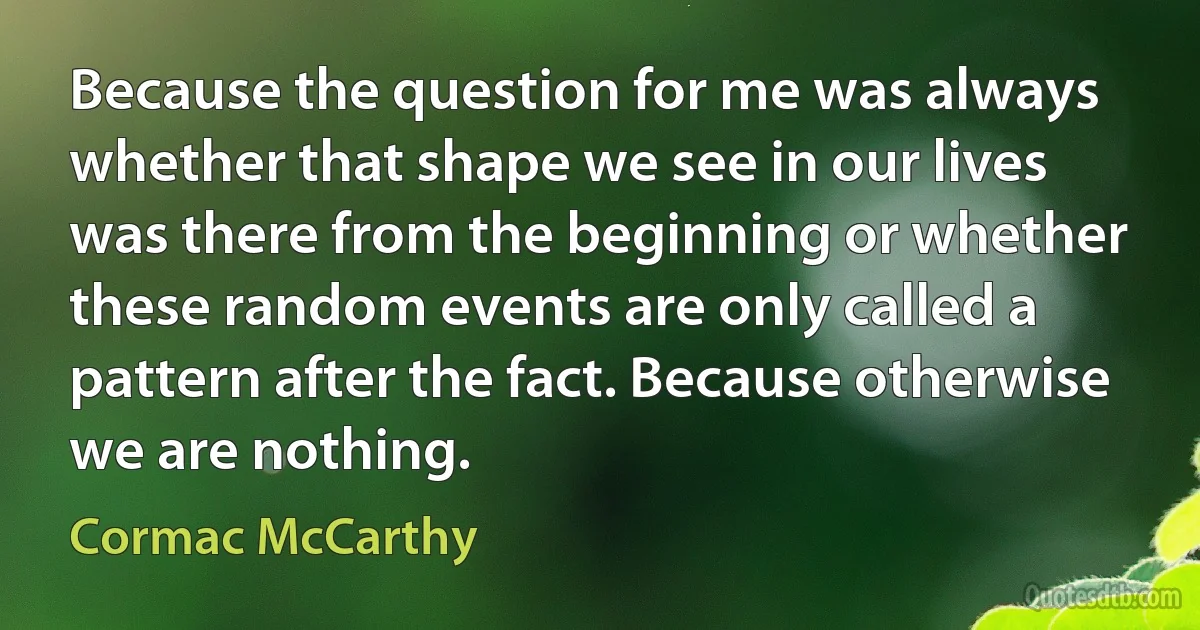 Because the question for me was always whether that shape we see in our lives was there from the beginning or whether these random events are only called a pattern after the fact. Because otherwise we are nothing. (Cormac McCarthy)