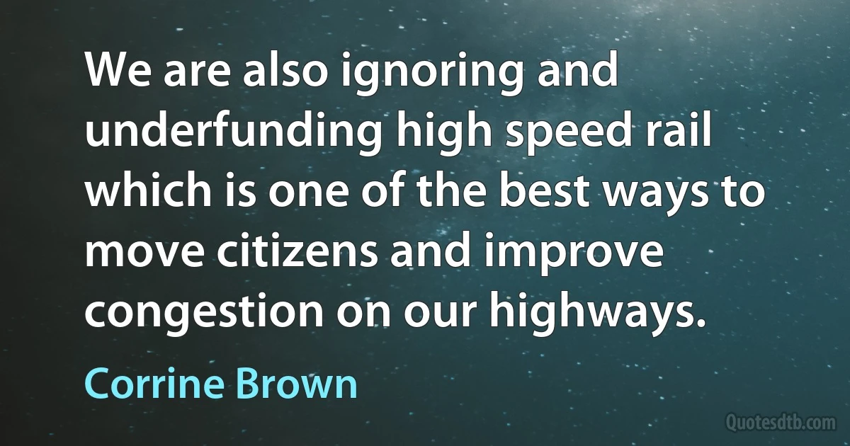 We are also ignoring and underfunding high speed rail which is one of the best ways to move citizens and improve congestion on our highways. (Corrine Brown)