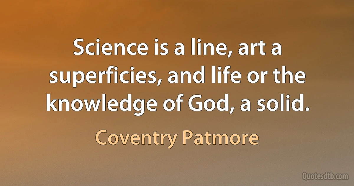 Science is a line, art a superficies, and life or the knowledge of God, a solid. (Coventry Patmore)