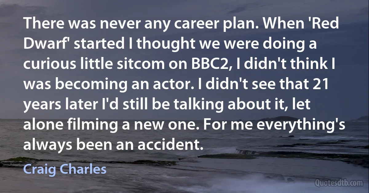 There was never any career plan. When 'Red Dwarf' started I thought we were doing a curious little sitcom on BBC2, I didn't think I was becoming an actor. I didn't see that 21 years later I'd still be talking about it, let alone filming a new one. For me everything's always been an accident. (Craig Charles)