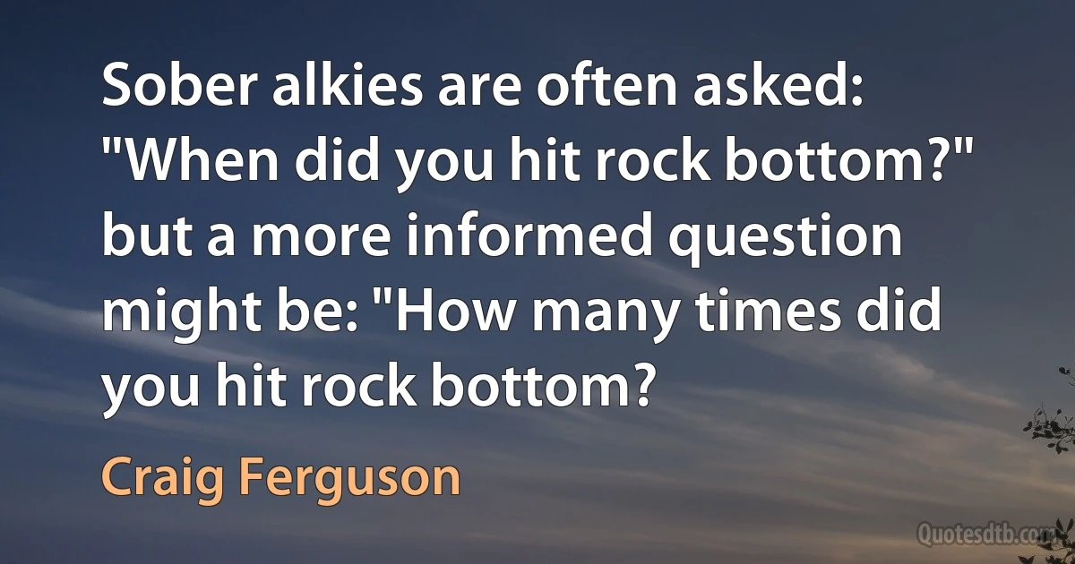 Sober alkies are often asked: "When did you hit rock bottom?" but a more informed question might be: "How many times did you hit rock bottom? (Craig Ferguson)