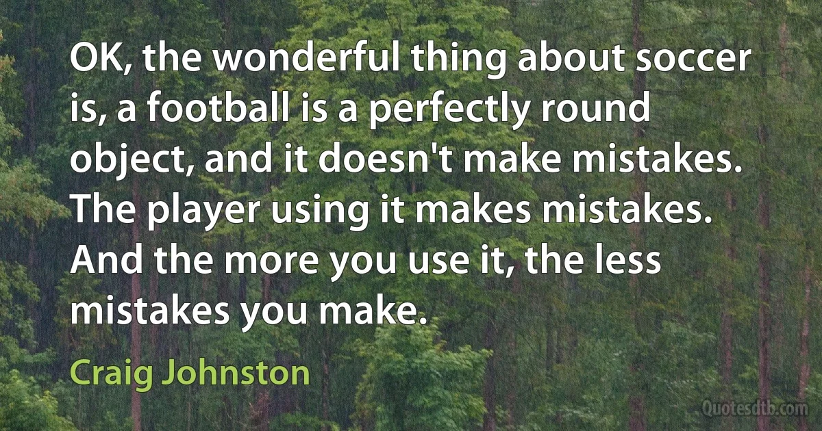 OK, the wonderful thing about soccer is, a football is a perfectly round object, and it doesn't make mistakes. The player using it makes mistakes. And the more you use it, the less mistakes you make. (Craig Johnston)