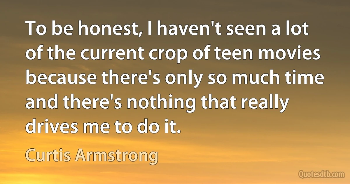 To be honest, I haven't seen a lot of the current crop of teen movies because there's only so much time and there's nothing that really drives me to do it. (Curtis Armstrong)