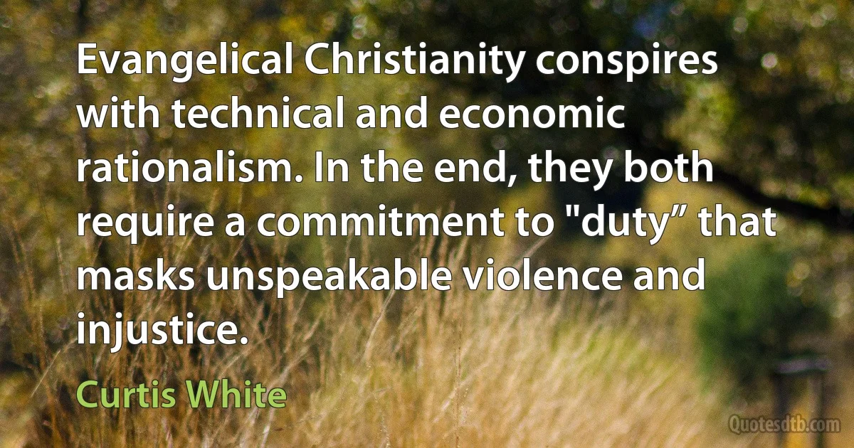 Evangelical Christianity conspires with technical and economic rationalism. In the end, they both require a commitment to "duty” that masks unspeakable violence and injustice. (Curtis White)