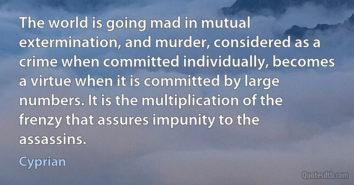 The world is going mad in mutual extermination, and murder, considered as a crime when committed individually, becomes a virtue when it is committed by large numbers. It is the multiplication of the frenzy that assures impunity to the assassins. (Cyprian)