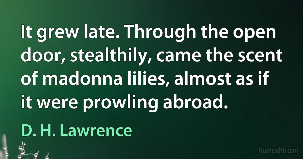 It grew late. Through the open door, stealthily, came the scent of madonna lilies, almost as if it were prowling abroad. (D. H. Lawrence)