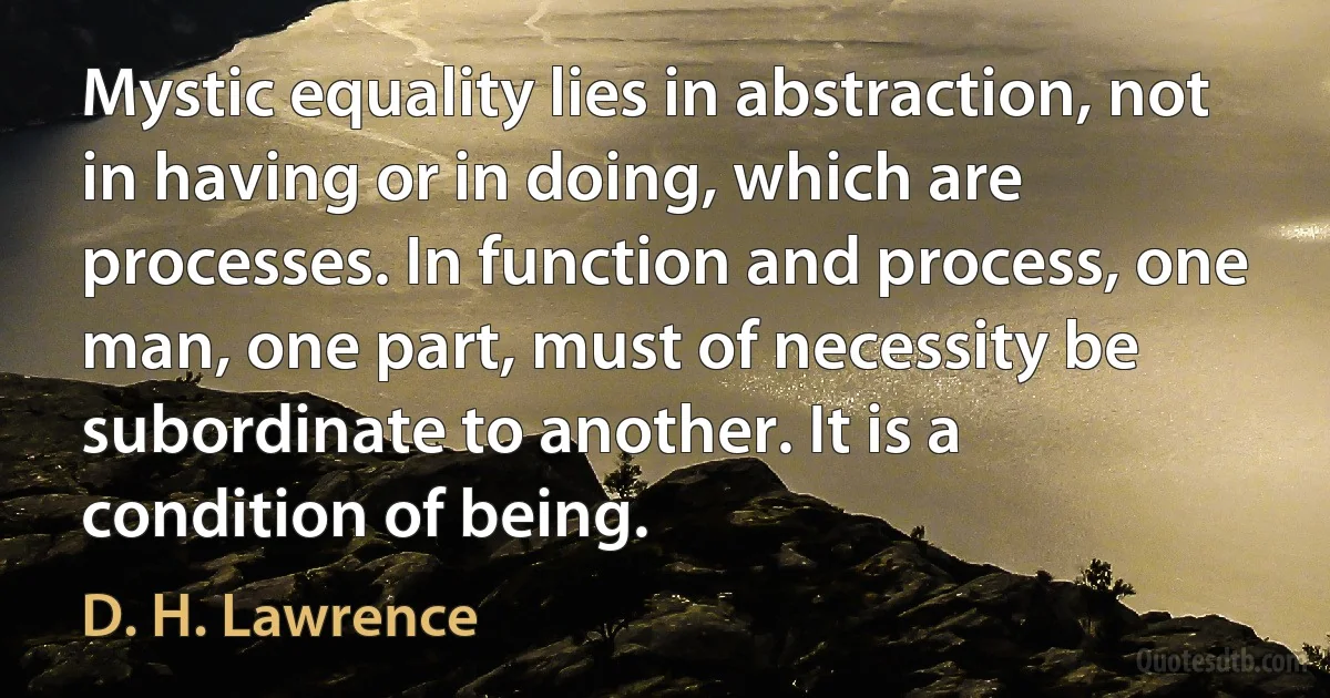 Mystic equality lies in abstraction, not in having or in doing, which are processes. In function and process, one man, one part, must of necessity be subordinate to another. It is a condition of being. (D. H. Lawrence)