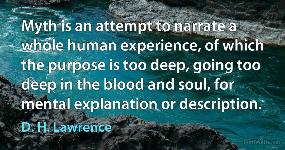 Myth is an attempt to narrate a whole human experience, of which the purpose is too deep, going too deep in the blood and soul, for mental explanation or description. (D. H. Lawrence)