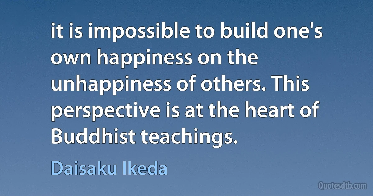 it is impossible to build one's own happiness on the unhappiness of others. This perspective is at the heart of Buddhist teachings. (Daisaku Ikeda)