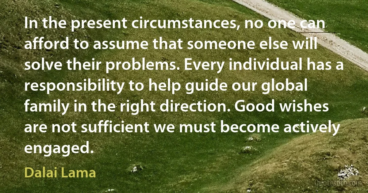 In the present circumstances, no one can afford to assume that someone else will solve their problems. Every individual has a responsibility to help guide our global family in the right direction. Good wishes are not sufficient we must become actively engaged. (Dalai Lama)