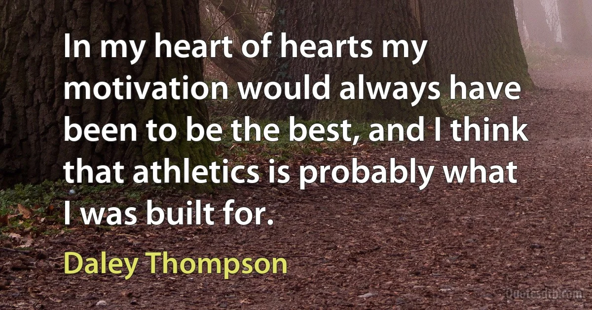 In my heart of hearts my motivation would always have been to be the best, and I think that athletics is probably what I was built for. (Daley Thompson)