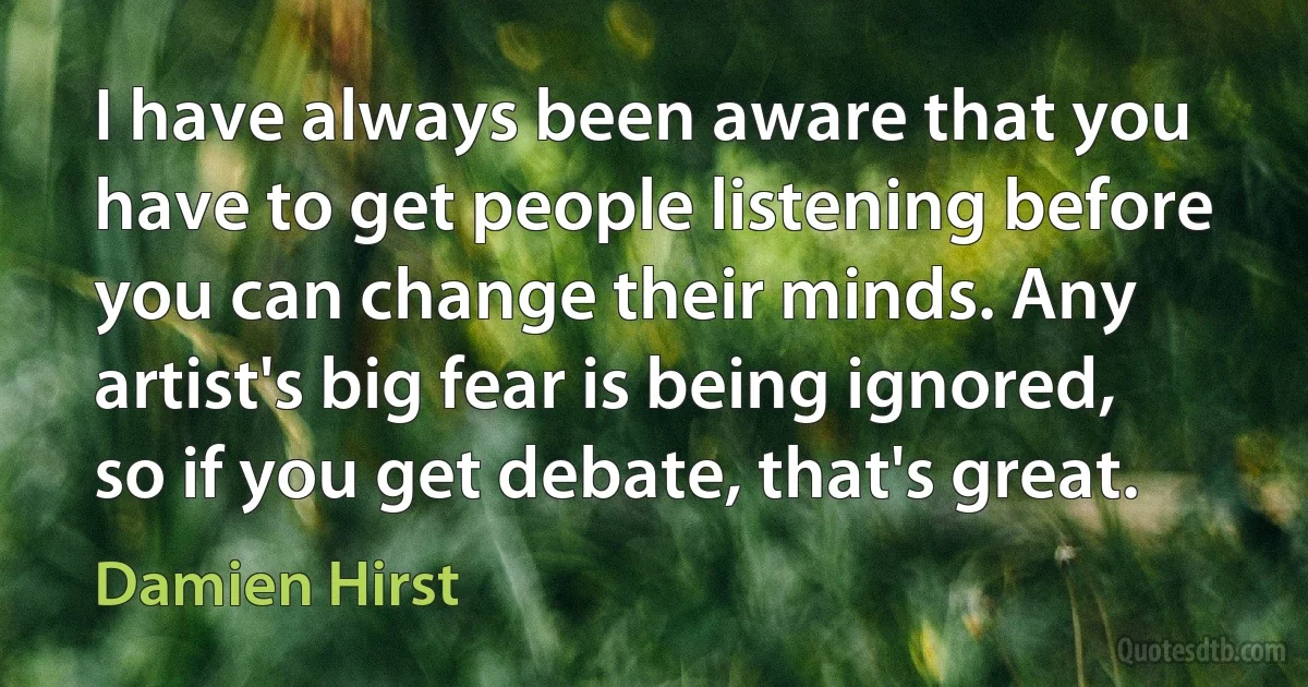 I have always been aware that you have to get people listening before you can change their minds. Any artist's big fear is being ignored, so if you get debate, that's great. (Damien Hirst)