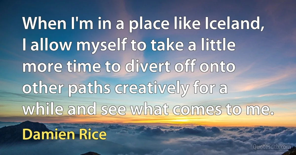 When I'm in a place like Iceland, I allow myself to take a little more time to divert off onto other paths creatively for a while and see what comes to me. (Damien Rice)