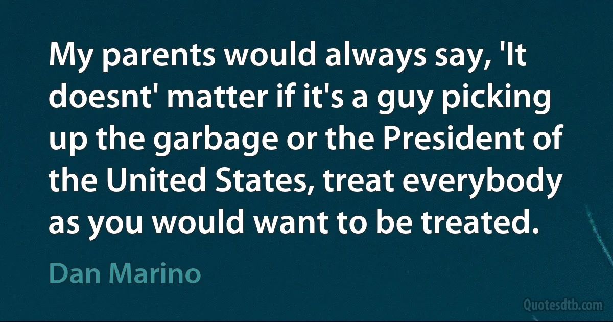 My parents would always say, 'It doesnt' matter if it's a guy picking up the garbage or the President of the United States, treat everybody as you would want to be treated. (Dan Marino)