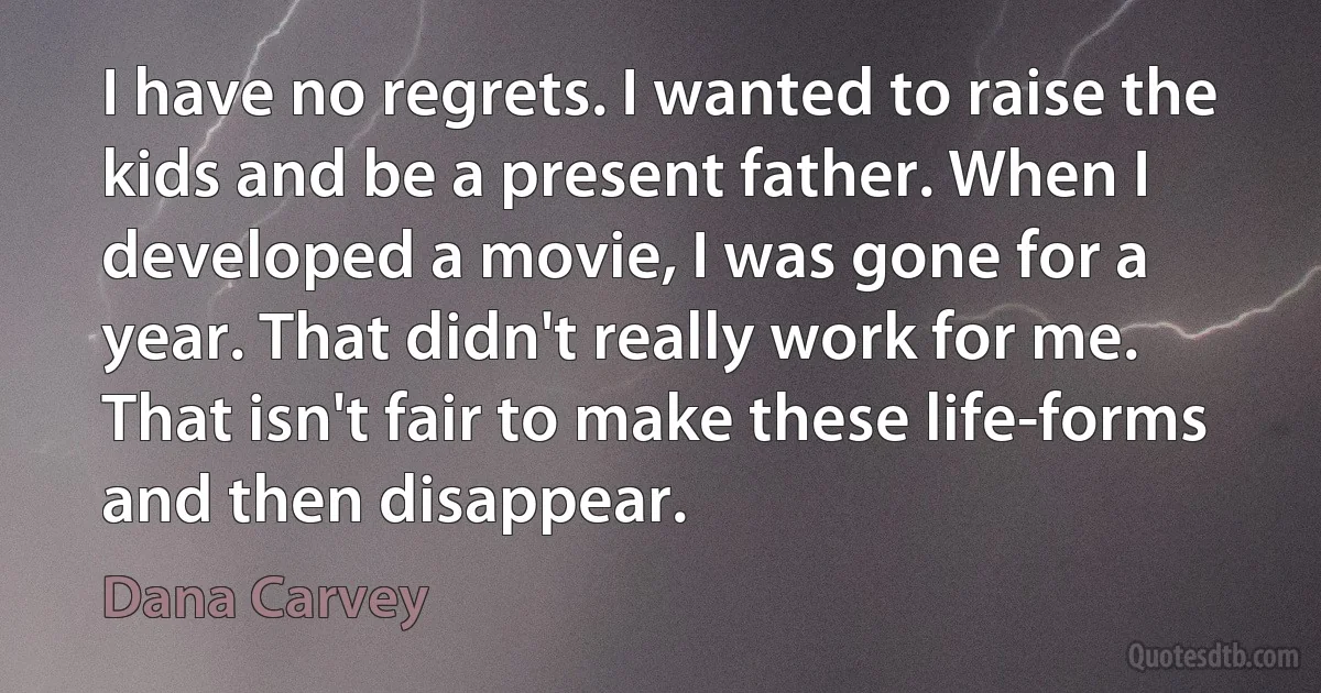 I have no regrets. I wanted to raise the kids and be a present father. When I developed a movie, I was gone for a year. That didn't really work for me. That isn't fair to make these life-forms and then disappear. (Dana Carvey)