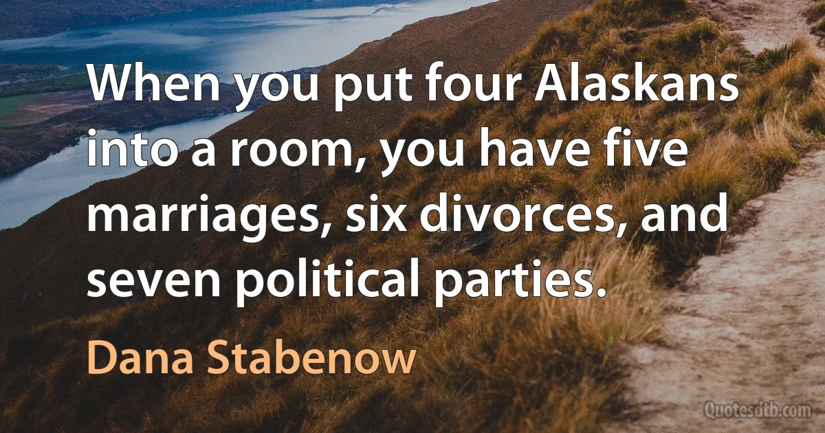 When you put four Alaskans into a room, you have five marriages, six divorces, and seven political parties. (Dana Stabenow)