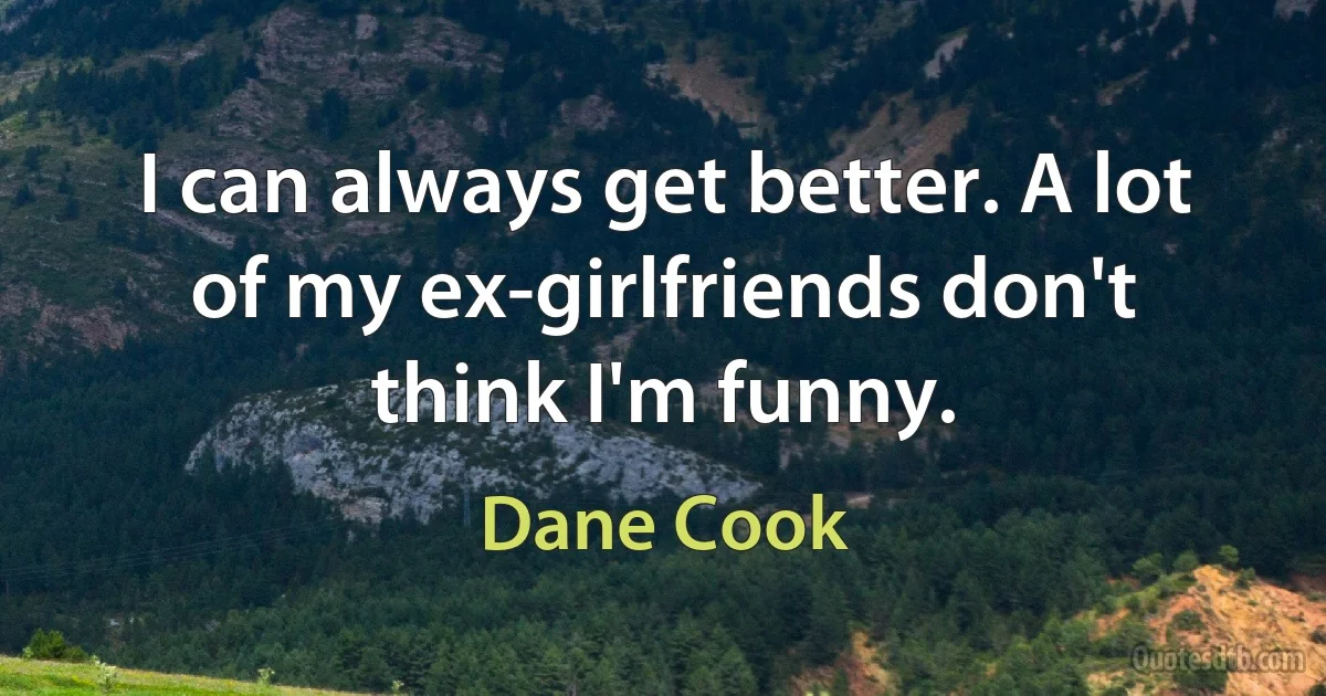 I can always get better. A lot of my ex-girlfriends don't think I'm funny. (Dane Cook)