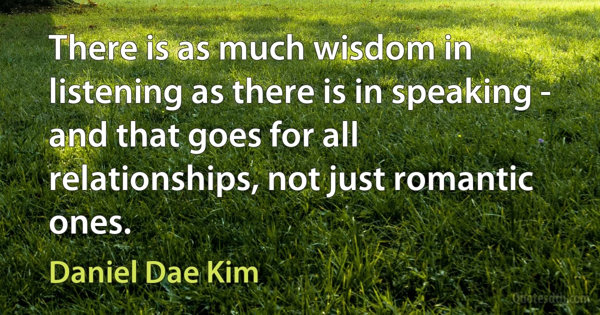 There is as much wisdom in listening as there is in speaking - and that goes for all relationships, not just romantic ones. (Daniel Dae Kim)