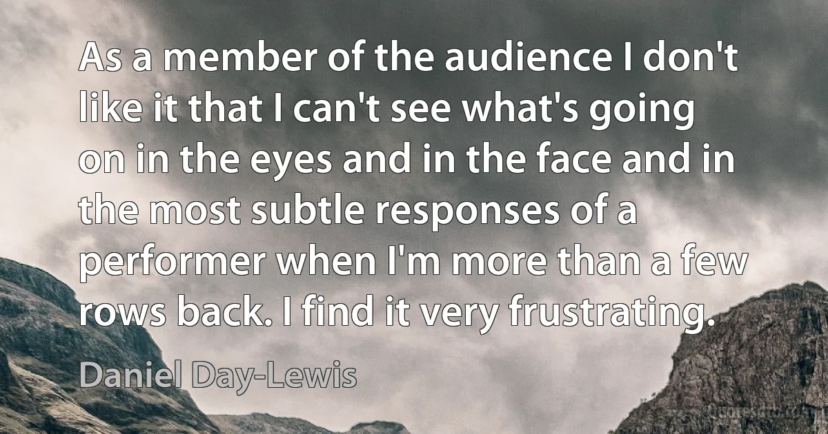 As a member of the audience I don't like it that I can't see what's going on in the eyes and in the face and in the most subtle responses of a performer when I'm more than a few rows back. I find it very frustrating. (Daniel Day-Lewis)