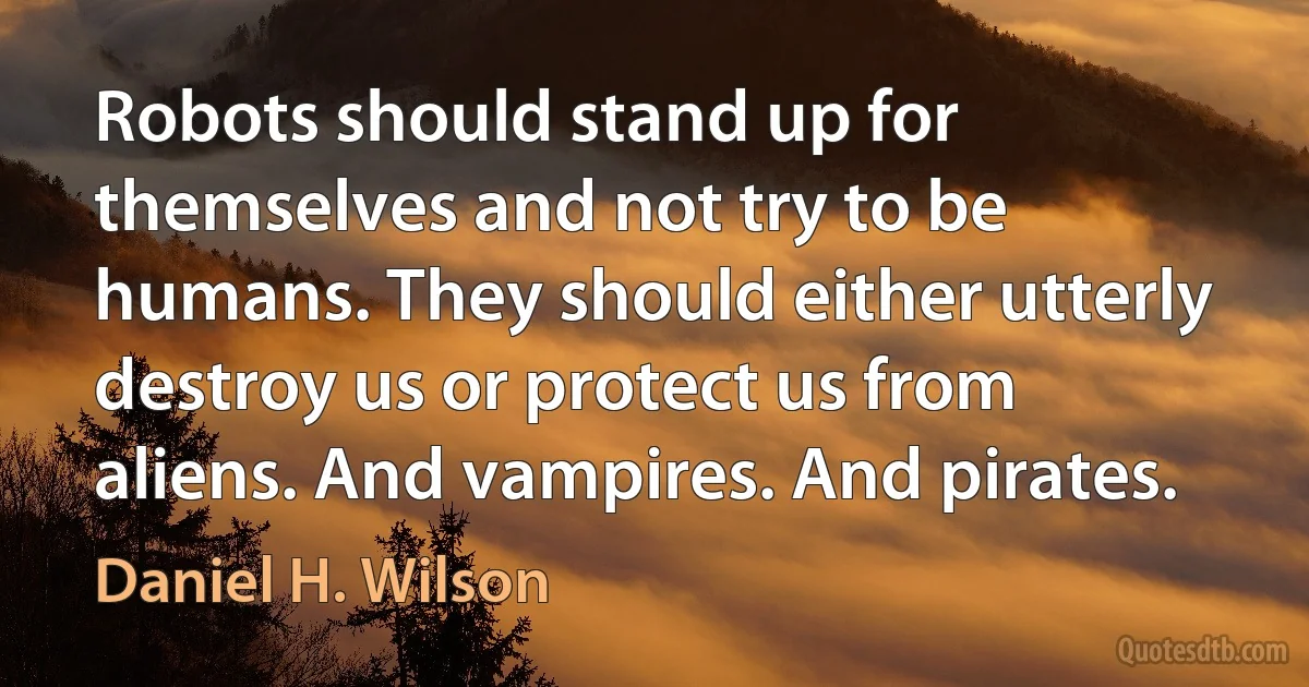 Robots should stand up for themselves and not try to be humans. They should either utterly destroy us or protect us from aliens. And vampires. And pirates. (Daniel H. Wilson)