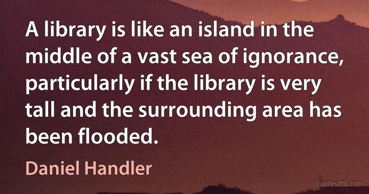 A library is like an island in the middle of a vast sea of ignorance, particularly if the library is very tall and the surrounding area has been flooded. (Daniel Handler)