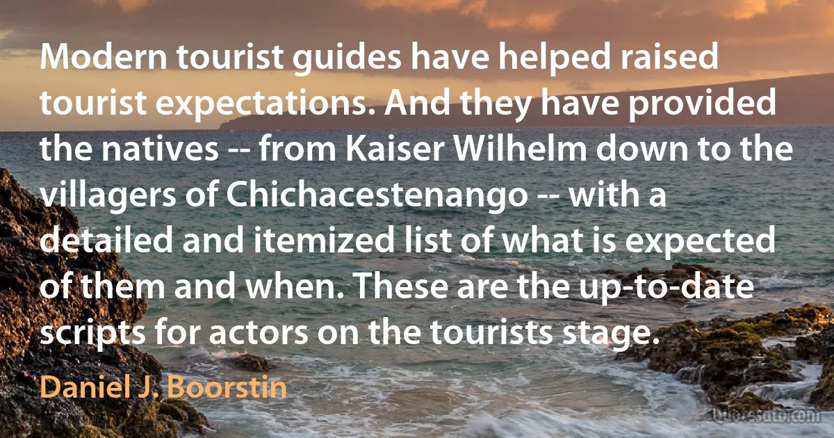 Modern tourist guides have helped raised tourist expectations. And they have provided the natives -- from Kaiser Wilhelm down to the villagers of Chichacestenango -- with a detailed and itemized list of what is expected of them and when. These are the up-to-date scripts for actors on the tourists stage. (Daniel J. Boorstin)