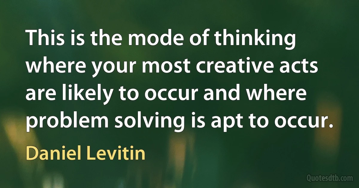 This is the mode of thinking where your most creative acts are likely to occur and where problem solving is apt to occur. (Daniel Levitin)