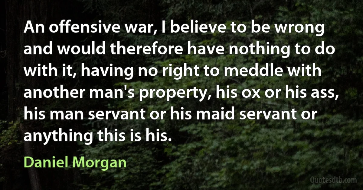 An offensive war, I believe to be wrong and would therefore have nothing to do with it, having no right to meddle with another man's property, his ox or his ass, his man servant or his maid servant or anything this is his. (Daniel Morgan)