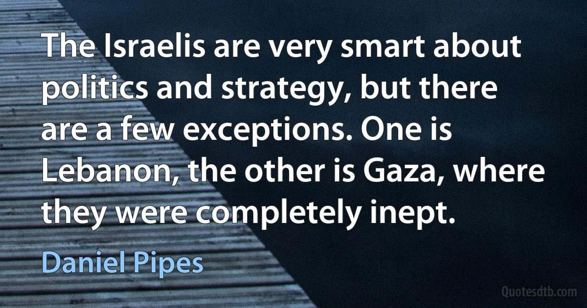 The Israelis are very smart about politics and strategy, but there are a few exceptions. One is Lebanon, the other is Gaza, where they were completely inept. (Daniel Pipes)