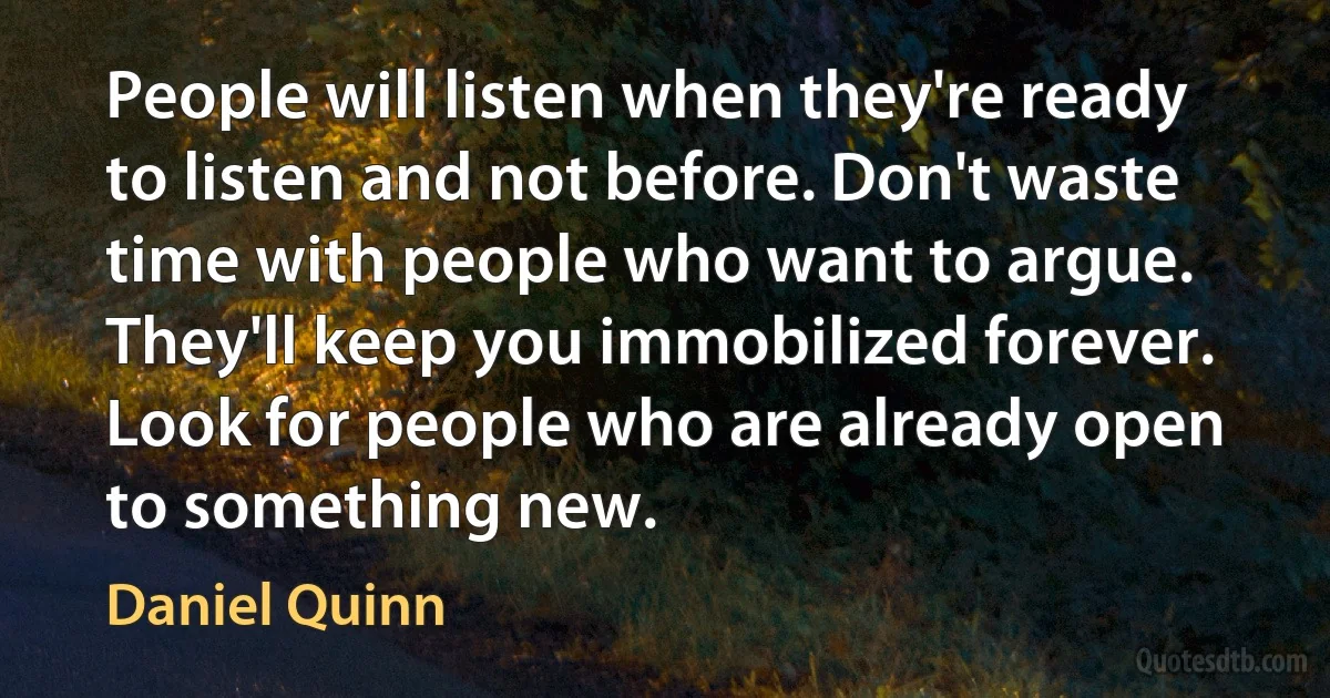 People will listen when they're ready to listen and not before. Don't waste time with people who want to argue. They'll keep you immobilized forever. Look for people who are already open to something new. (Daniel Quinn)