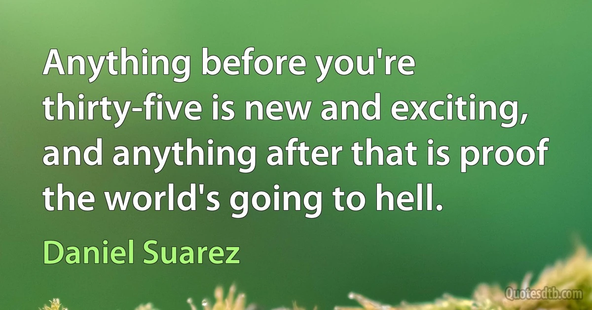 Anything before you're thirty-five is new and exciting, and anything after that is proof the world's going to hell. (Daniel Suarez)