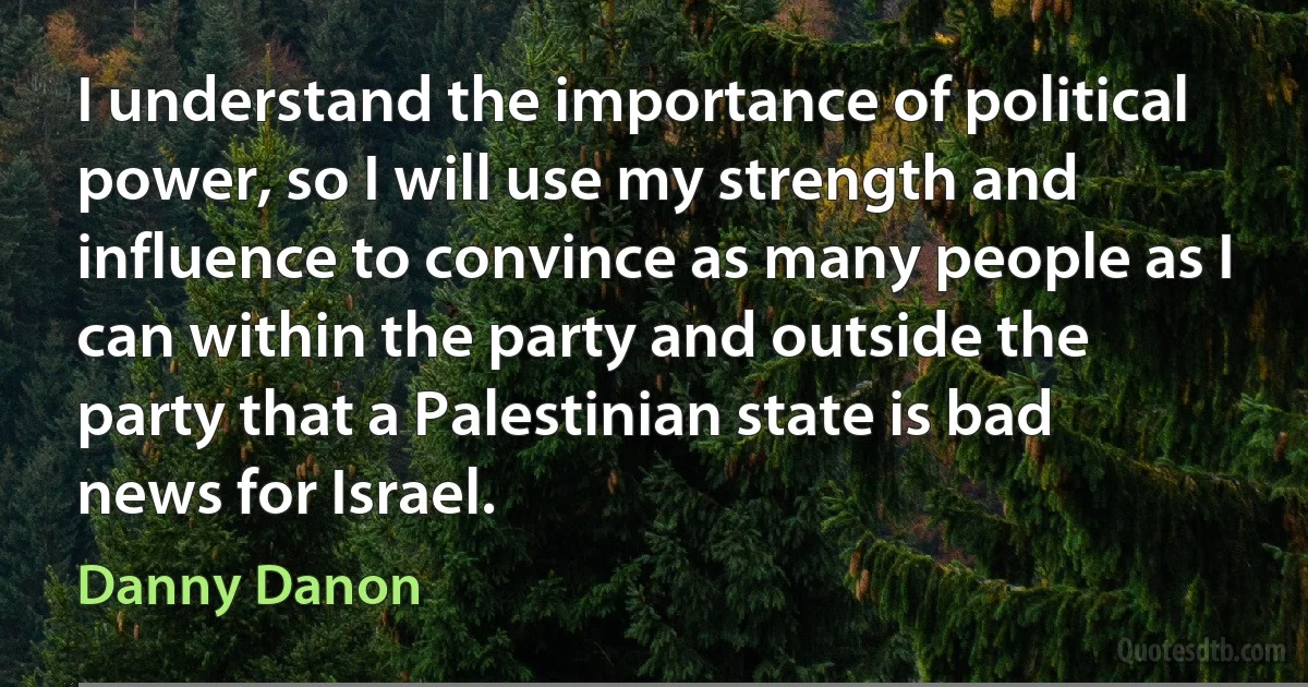 I understand the importance of political power, so I will use my strength and influence to convince as many people as I can within the party and outside the party that a Palestinian state is bad news for Israel. (Danny Danon)