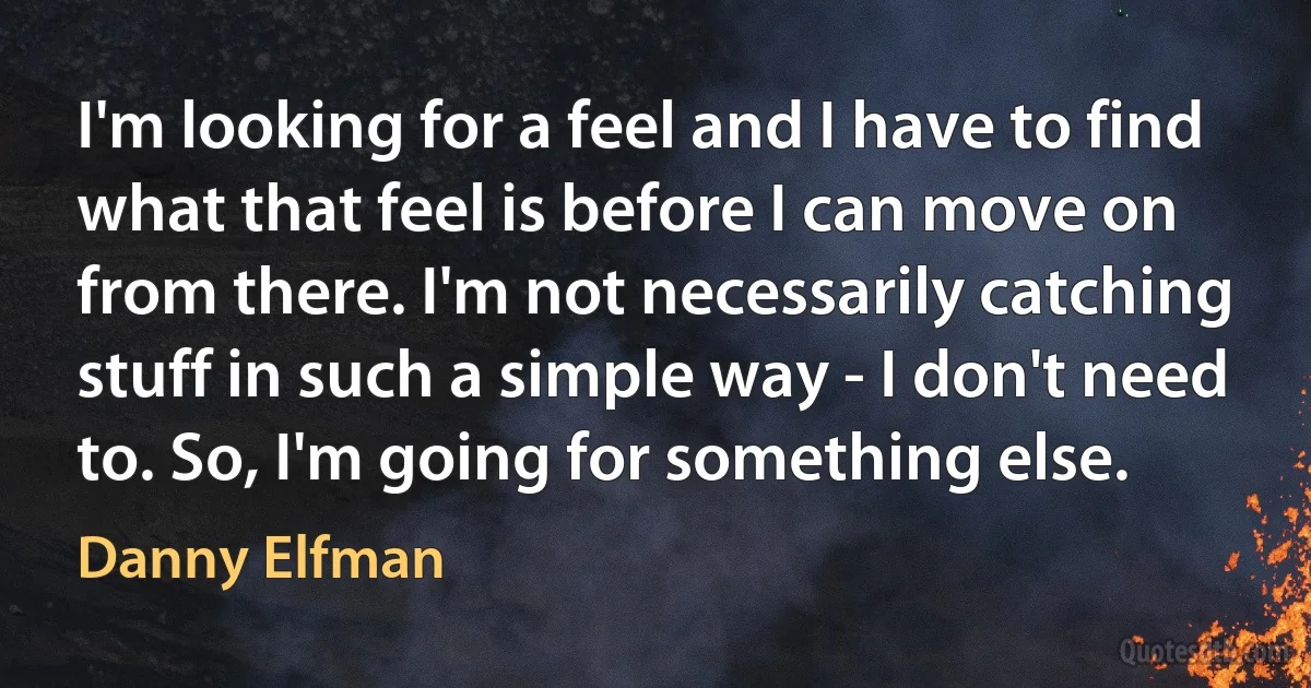 I'm looking for a feel and I have to find what that feel is before I can move on from there. I'm not necessarily catching stuff in such a simple way - I don't need to. So, I'm going for something else. (Danny Elfman)