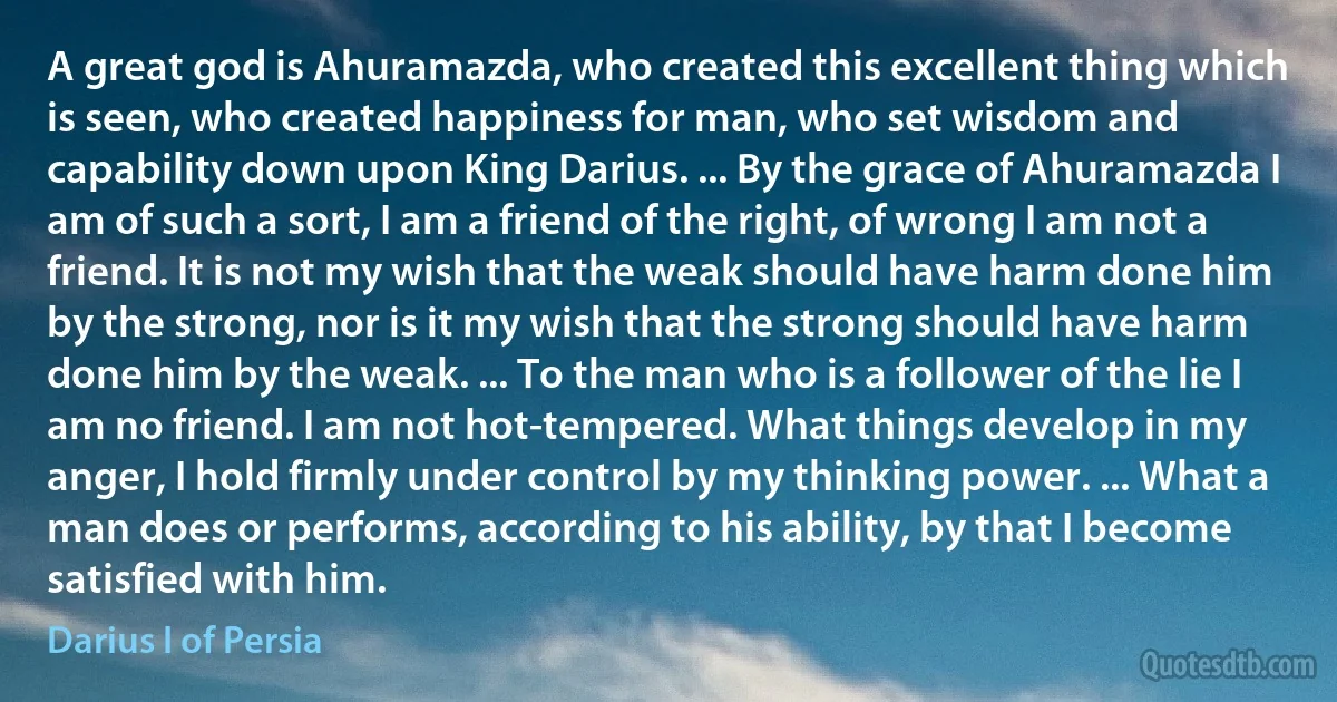 A great god is Ahuramazda, who created this excellent thing which is seen, who created happiness for man, who set wisdom and capability down upon King Darius. ... By the grace of Ahuramazda I am of such a sort, I am a friend of the right, of wrong I am not a friend. It is not my wish that the weak should have harm done him by the strong, nor is it my wish that the strong should have harm done him by the weak. ... To the man who is a follower of the lie I am no friend. I am not hot-tempered. What things develop in my anger, I hold firmly under control by my thinking power. ... What a man does or performs, according to his ability, by that I become satisfied with him. (Darius I of Persia)