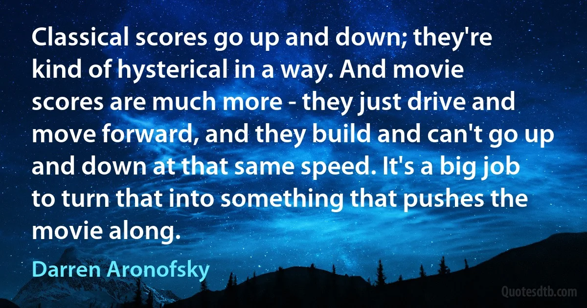 Classical scores go up and down; they're kind of hysterical in a way. And movie scores are much more - they just drive and move forward, and they build and can't go up and down at that same speed. It's a big job to turn that into something that pushes the movie along. (Darren Aronofsky)