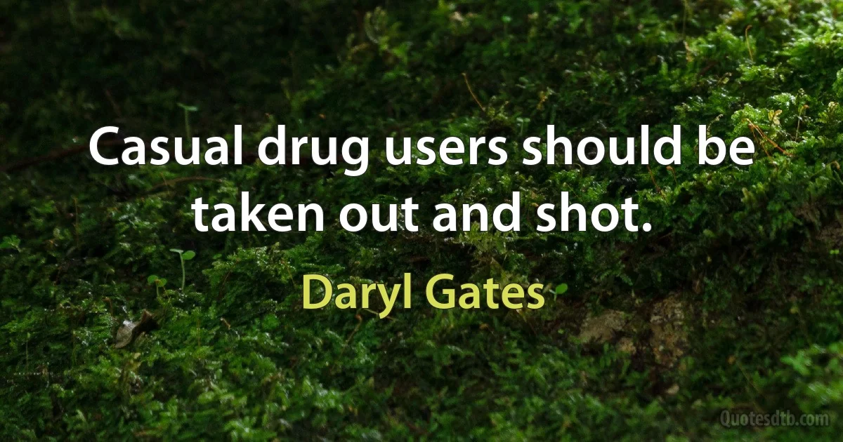 Casual drug users should be taken out and shot. (Daryl Gates)