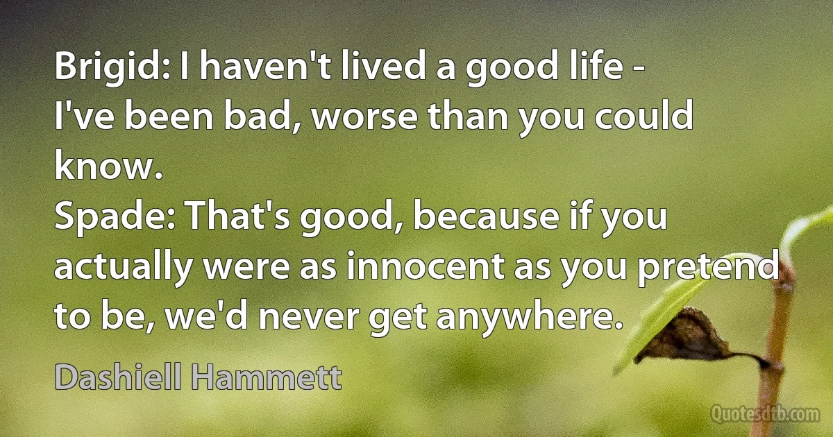 Brigid: I haven't lived a good life - I've been bad, worse than you could know.
Spade: That's good, because if you actually were as innocent as you pretend to be, we'd never get anywhere. (Dashiell Hammett)