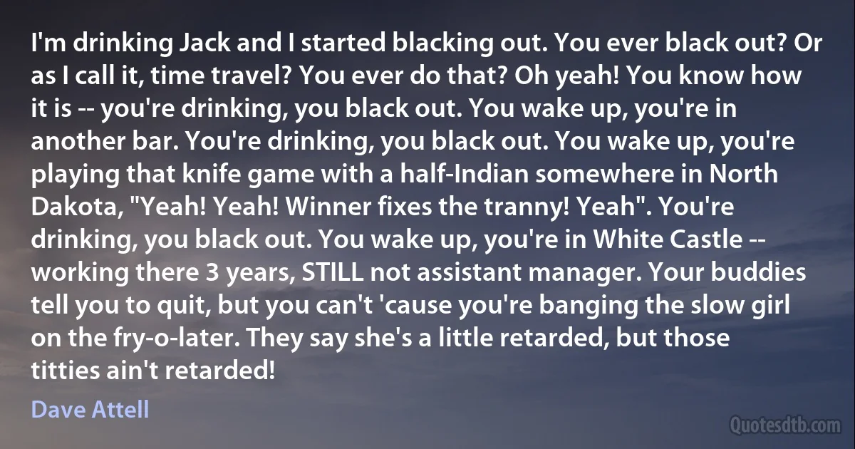 I'm drinking Jack and I started blacking out. You ever black out? Or as I call it, time travel? You ever do that? Oh yeah! You know how it is -- you're drinking, you black out. You wake up, you're in another bar. You're drinking, you black out. You wake up, you're playing that knife game with a half-Indian somewhere in North Dakota, "Yeah! Yeah! Winner fixes the tranny! Yeah". You're drinking, you black out. You wake up, you're in White Castle -- working there 3 years, STILL not assistant manager. Your buddies tell you to quit, but you can't 'cause you're banging the slow girl on the fry-o-later. They say she's a little retarded, but those titties ain't retarded! (Dave Attell)