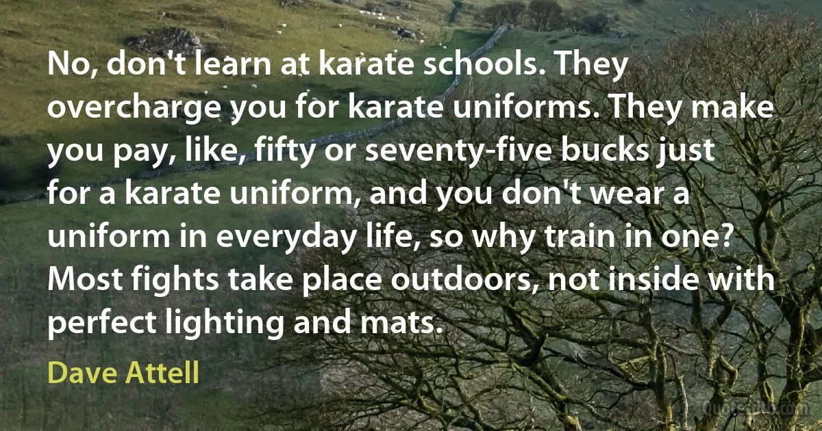 No, don't learn at karate schools. They overcharge you for karate uniforms. They make you pay, like, fifty or seventy-five bucks just for a karate uniform, and you don't wear a uniform in everyday life, so why train in one? Most fights take place outdoors, not inside with perfect lighting and mats. (Dave Attell)