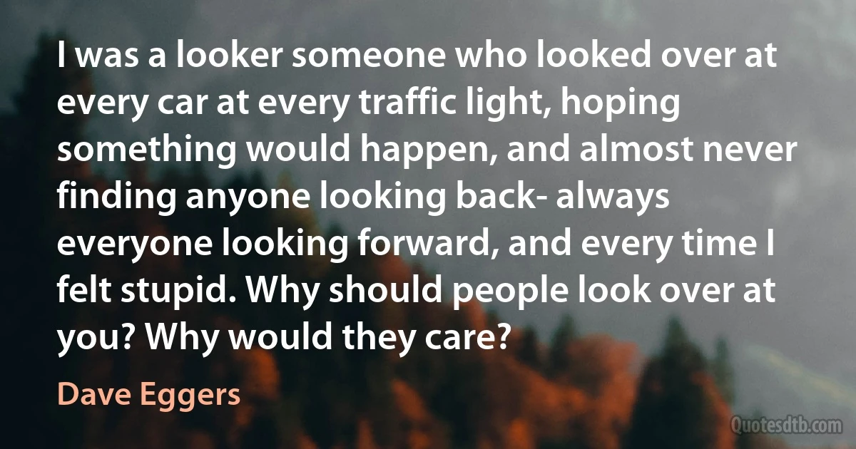 I was a looker someone who looked over at every car at every traffic light, hoping something would happen, and almost never finding anyone looking back- always everyone looking forward, and every time I felt stupid. Why should people look over at you? Why would they care? (Dave Eggers)