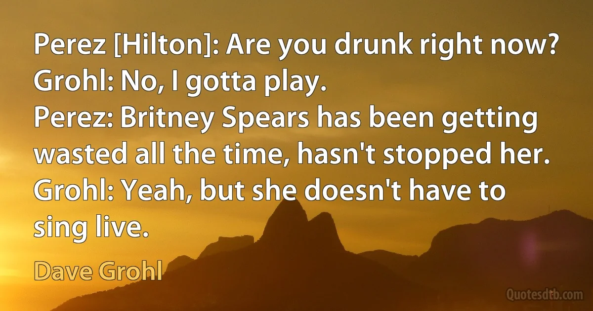 Perez [Hilton]: Are you drunk right now?
Grohl: No, I gotta play.
Perez: Britney Spears has been getting wasted all the time, hasn't stopped her.
Grohl: Yeah, but she doesn't have to sing live. (Dave Grohl)