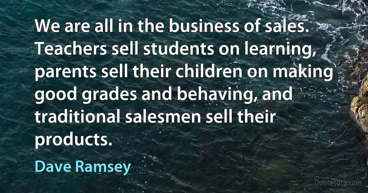 We are all in the business of sales. Teachers sell students on learning, parents sell their children on making good grades and behaving, and traditional salesmen sell their products. (Dave Ramsey)