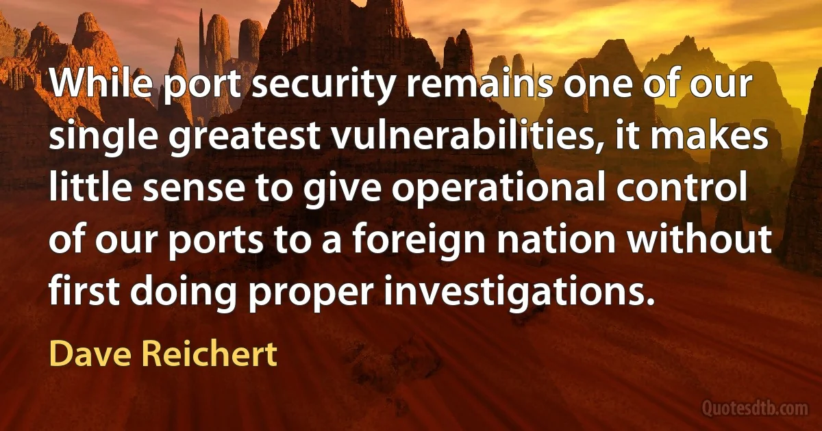 While port security remains one of our single greatest vulnerabilities, it makes little sense to give operational control of our ports to a foreign nation without first doing proper investigations. (Dave Reichert)