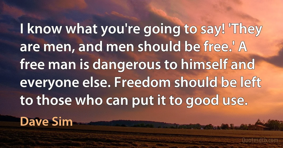 I know what you're going to say! 'They are men, and men should be free.' A free man is dangerous to himself and everyone else. Freedom should be left to those who can put it to good use. (Dave Sim)