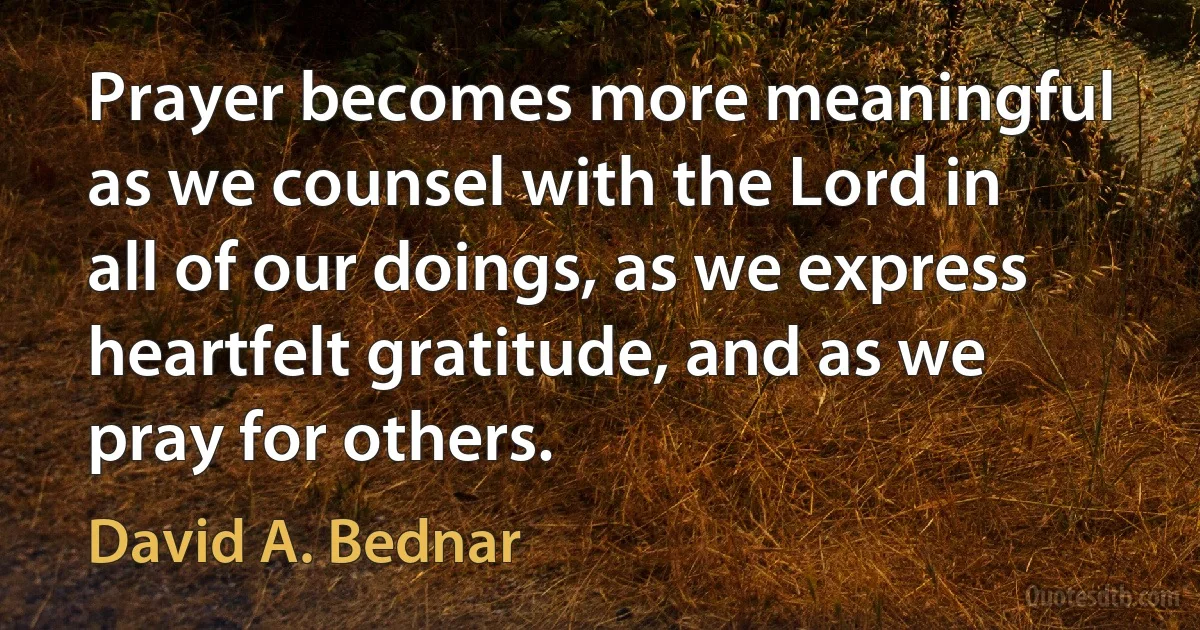 Prayer becomes more meaningful as we counsel with the Lord in all of our doings, as we express heartfelt gratitude, and as we pray for others. (David A. Bednar)